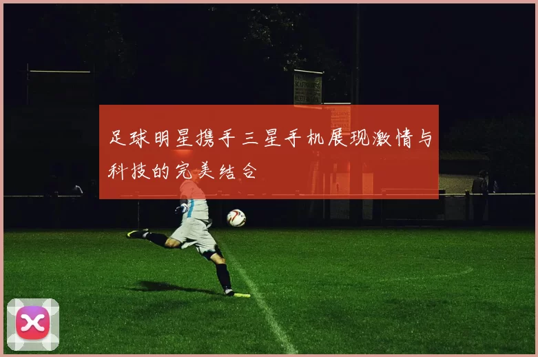 足球明星携手三星手机展现激情与科技的完美结合