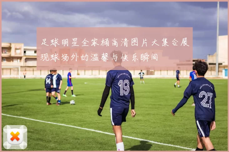 足球明星全家桶高清图片大集合展现球场外的温馨与快乐瞬间