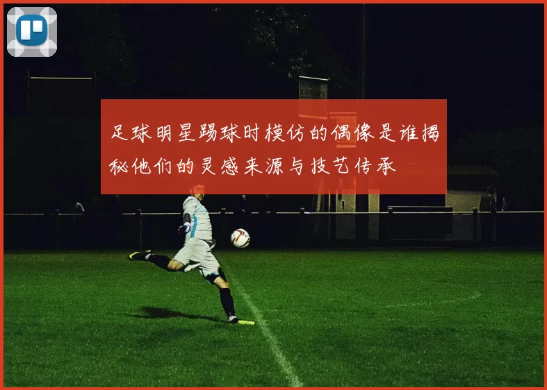 足球明星踢球时模仿的偶像是谁揭秘他们的灵感来源与技艺传承