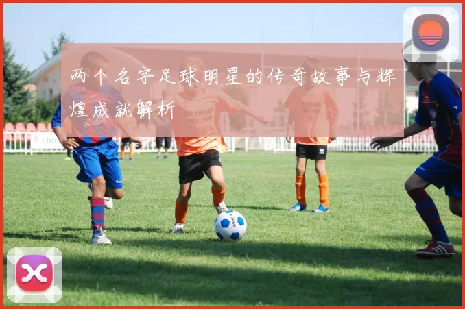 两个名字足球明星的传奇故事与辉煌成就解析